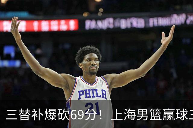 三替补爆砍69分！上海男篮赢球三大惊喜，打爆徐杰，宏远掉队