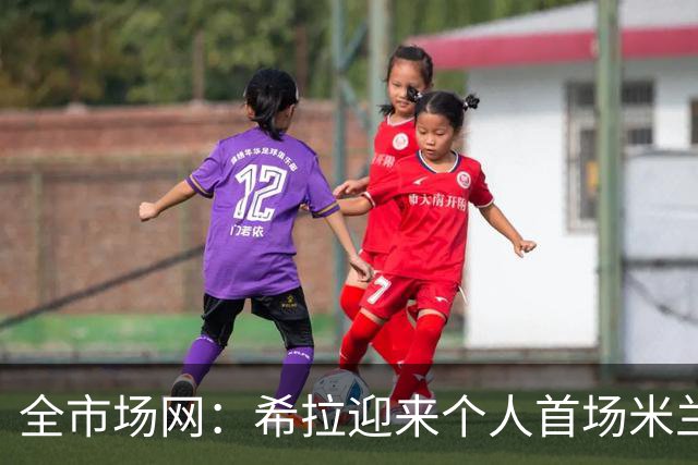 全市场网：希拉迎来个人首场米兰德比，今夏曾拒绝国米