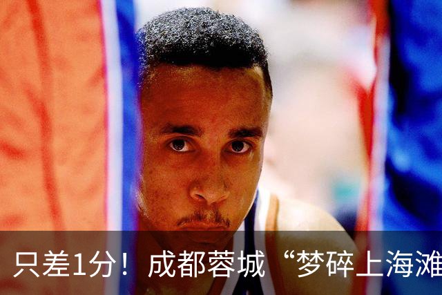 只差1分！成都蓉城“梦碎上海滩”？海港火力全开，蓉城大将回归