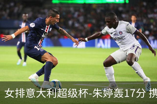 女排意大利超级杯-朱婷轰17分 携姚迪助科内夺队史第9冠