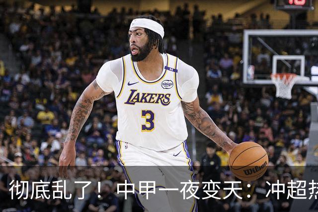 彻底乱了！中甲一夜变天：冲超热门集体刹车 罚单直接改写保级格局