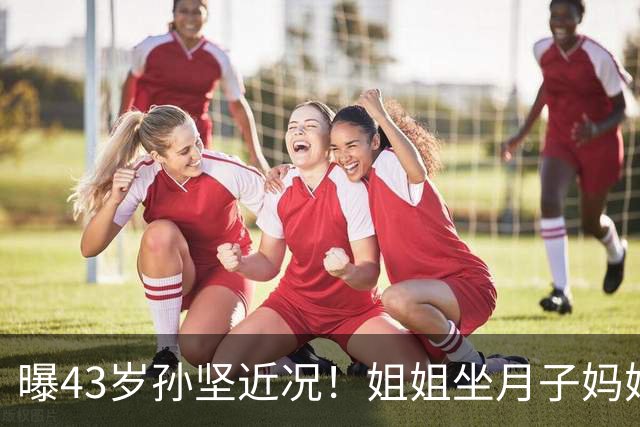 曝43岁孙坚近况！姐姐坐月子妈妈理疗弟弟买房，拍戏还债快扛不住
