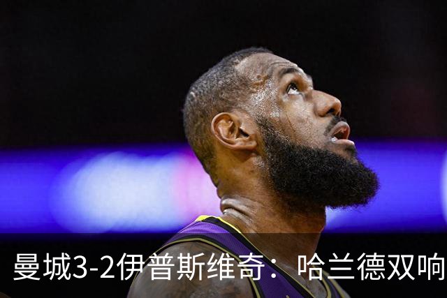 曼城3-2伊普斯维奇：哈兰德双响后跛行离场