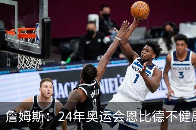詹姆斯：24年奥运会恩比德不健康 他在身体上为我们付出了一切