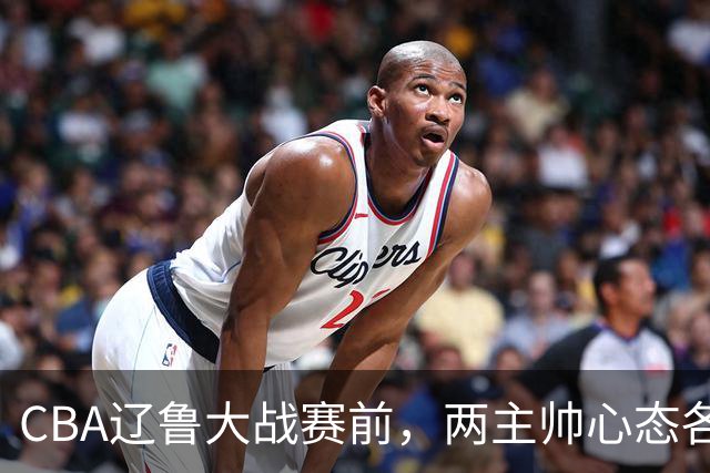CBA辽鲁大战赛前，两主帅心态各异，邱彪忧心忡忡，乌戈信念坚定！